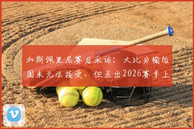 加斯佩里尼赛后采访：大比分输给国米无法接受，但点出2026赛季上半场表现仍算不错