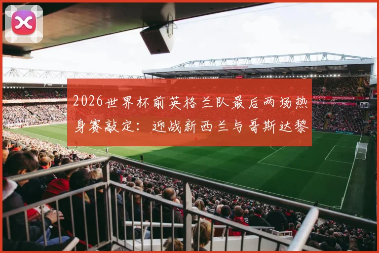 2026世界杯前英格兰队最后两场热身赛敲定:迎战新西兰与哥斯达黎加,三狮军团赛程与战术前瞻分析