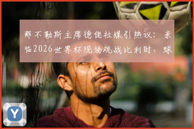 那不勒斯主席德佬社媒引热议：亲临2026世界杯现场观战比利时，球迷探讨其足球布局
