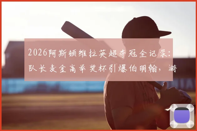 2026阿斯顿维拉英超夺冠全记录：队长麦金高举奖杯引爆伯明翰，游行视频图片合集详解