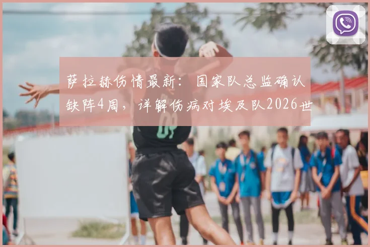萨拉赫伤情最新：国家队总监确认缺阵4周，详解伤病对埃及队2026世界杯备战的具体影响及状态恢复关键
