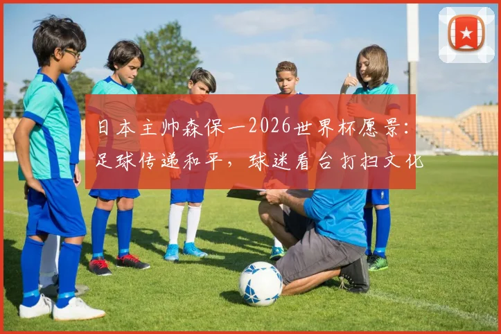 日本主帅森保一2026世界杯愿景：足球传递和平，球迷看台打扫文化全球热议，如何向世界推广？