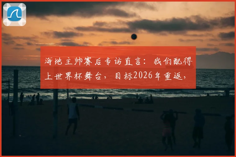 海地主帅赛后专访直言：我们配得上世界杯舞台，目标2026年重返，不再等待又一个52年