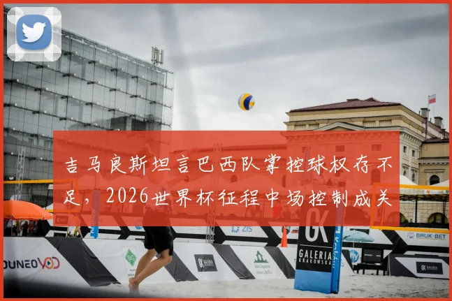 吉马良斯坦言巴西队掌控球权存不足,2026世界杯征程中场控制成关键,赛后深度解读