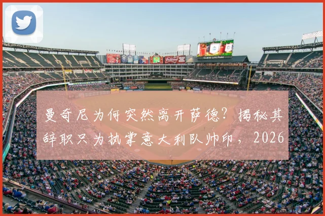 曼奇尼为何突然离开萨德？揭秘其辞职只为执掌意大利队帅印，2026世界杯征程启幕