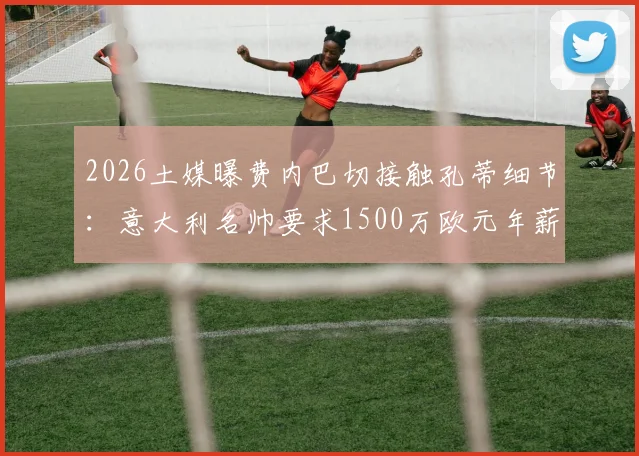 2026土媒曝费内巴切接触孔蒂细节：意大利名帅要求1500万欧元年薪，谈判难点何在？附孔蒂执教费内巴切可能性分析