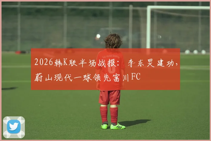 2026韩K联半场战报:李东炅建功,蔚山现代一球领先富川FC