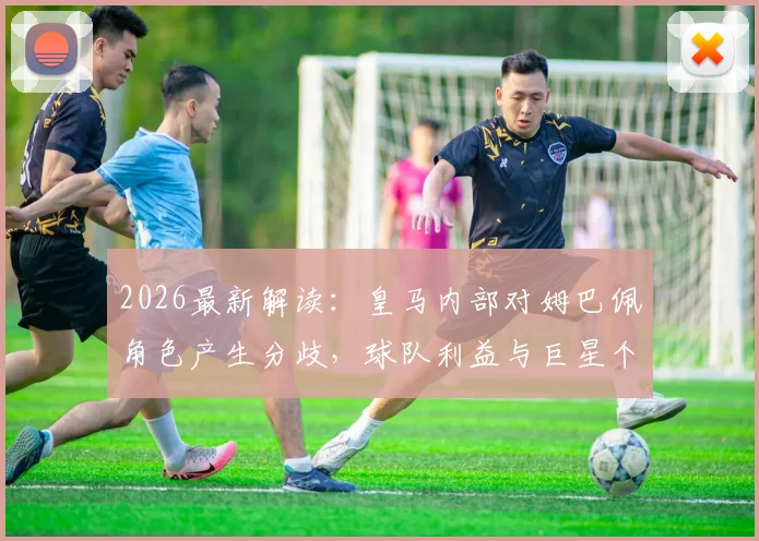 2026最新解读：皇马内部对姆巴佩角色产生分歧，球队利益与巨星个人定位如何平衡？