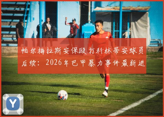 帕尔梅拉斯安保殴打科林蒂安球员后续：2026年巴甲暴力事件最新进展与上诉结果分析