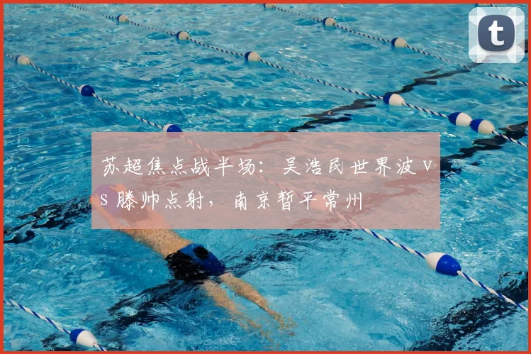 苏超焦点战半场:吴浩民世界波 vs 滕帅点射,南京暂平常州