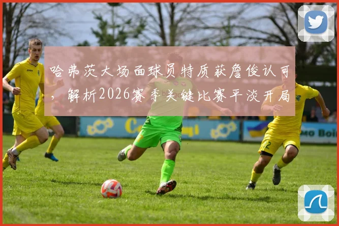 哈弗茨大场面球员特质获詹俊认可，解析2026赛季关键比赛平淡开局如何影响战局