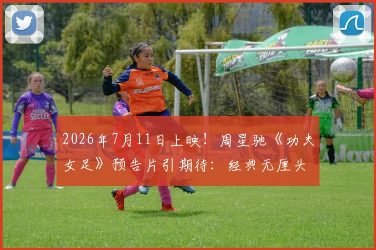 2026年7月11日上映！周星驰《功夫女足》预告片引期待：经典无厘头混搭热血足球梦