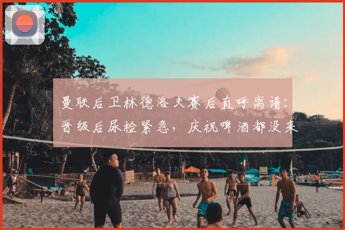 曼联后卫林德洛夫赛后直呼离谱：晋级后尿检紧急，庆祝啤酒都没来得及喝