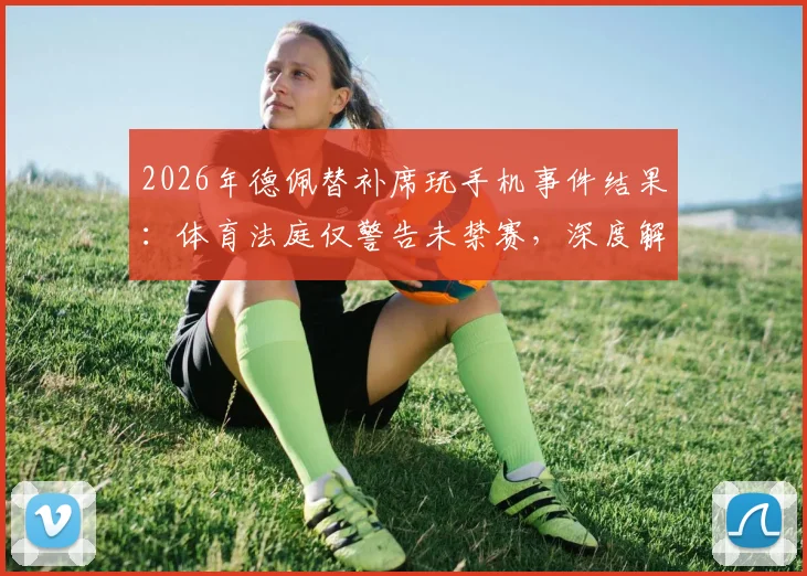 2026年德佩替补席玩手机事件结果：体育法庭仅警告未禁赛，深度解读球员纪律管理边界