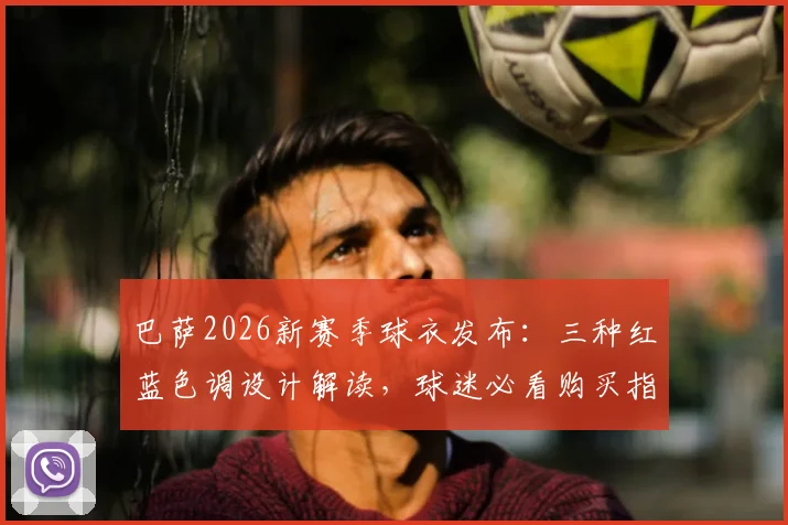 巴萨2026新赛季球衣发布:三种红蓝色调设计解读,球迷必看购买指南