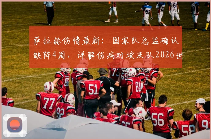 萨拉赫伤情最新：国家队总监确认缺阵4周，详解伤病对埃及队2026世界杯备战的具体影响及状态恢复关键