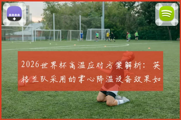 2026世界杯高温应对方案解析：英格兰队采用的掌心降温设备效果如何，附其他球队降温方法对比