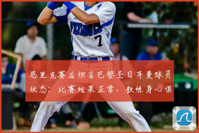 恩里克赛后坦言巴黎圣日耳曼球员状态：比赛结果正常，教练身心俱疲引担忧（2026赛季）