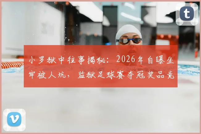 小罗狱中往事揭秘：2026年自曝坐牢被人坑，监狱足球赛夺冠奖品竟是整只烤猪