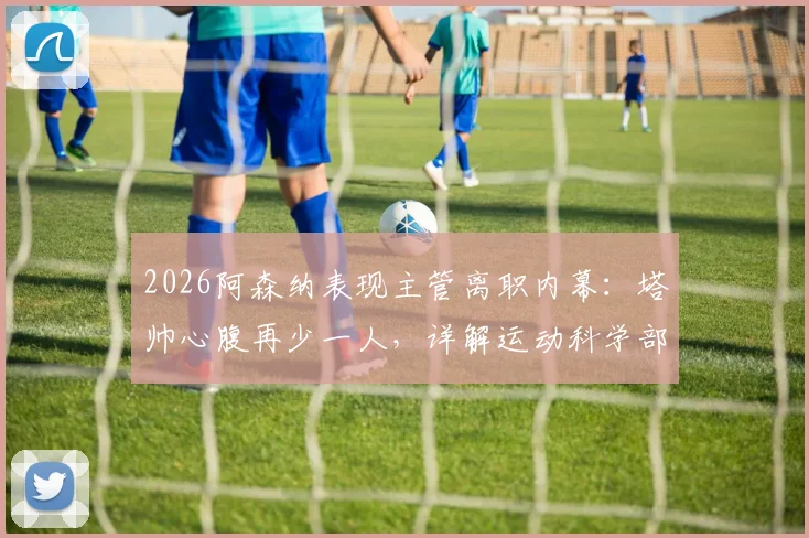 2026阿森纳表现主管离职内幕：塔帅心腹再少一人，详解运动科学部门变动对球队影响