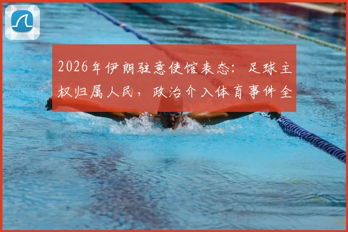 2026年伊朗驻意使馆表态:足球主权归属人民,政治介入体育事件全解析与争议点梳理