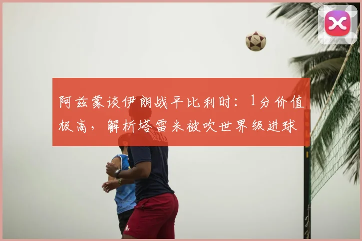阿兹蒙谈伊朗战平比利时：1分价值极高，解析塔雷米被吹世界级进球与球队2026世界杯前景