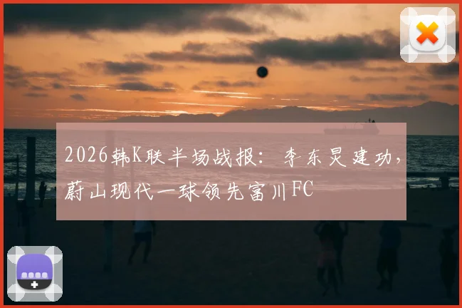 2026韩K联半场战报：李东炅建功，蔚山现代一球领先富川FC