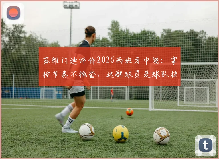 苏维门迪评价2026西班牙中场：掌控节奏不拖沓，这群球员是球队核心力量的关键解读
