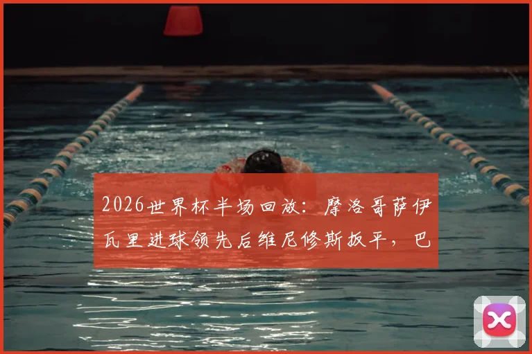 2026世界杯半场回放：摩洛哥萨伊瓦里进球领先后维尼修斯扳平，巴西与摩洛哥战成1-1详情与数据解读