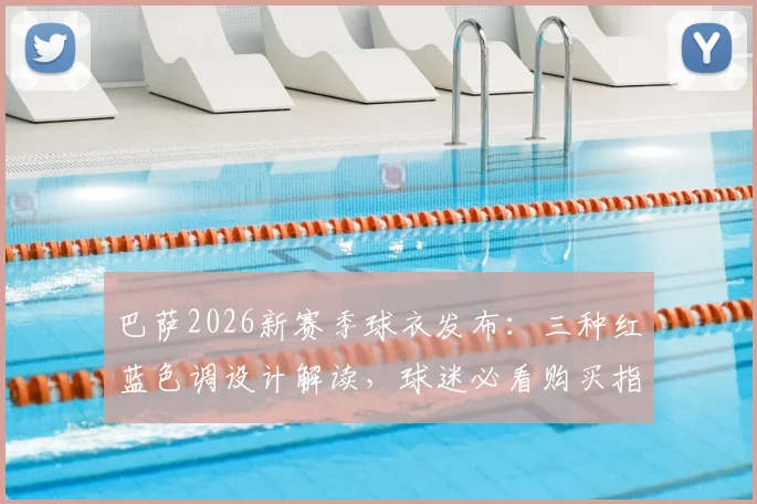 巴萨2026新赛季球衣发布：三种红蓝色调设计解读，球迷必看购买指南