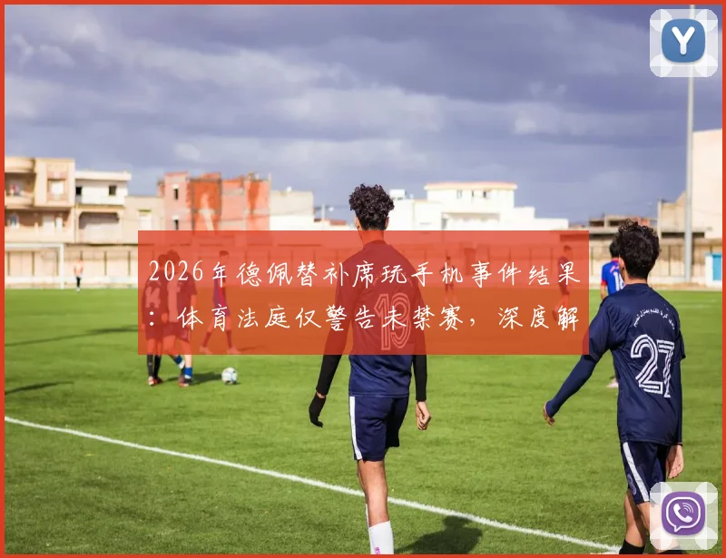 2026年德佩替补席玩手机事件结果：体育法庭仅警告未禁赛，深度解读球员纪律管理边界