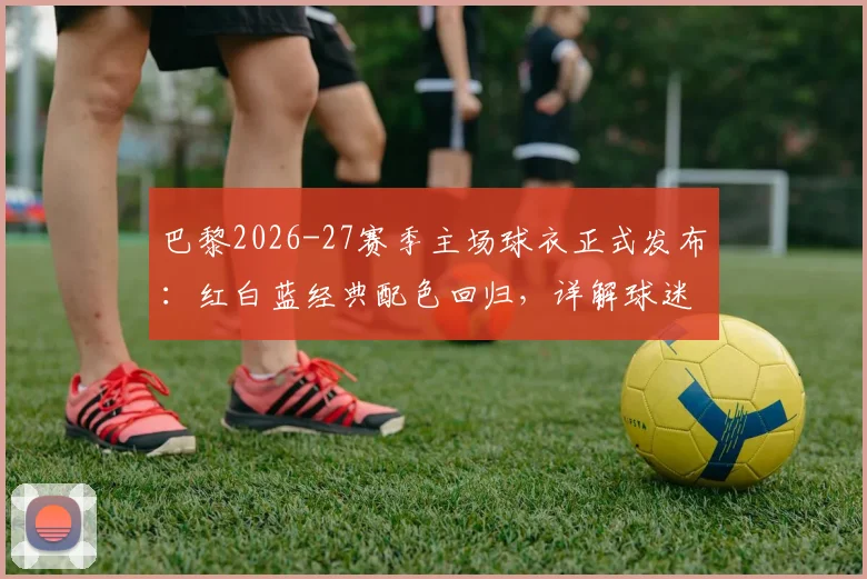 巴黎2026-27赛季主场球衣正式发布：红白蓝经典配色回归，详解球迷致敬细节与购买渠道