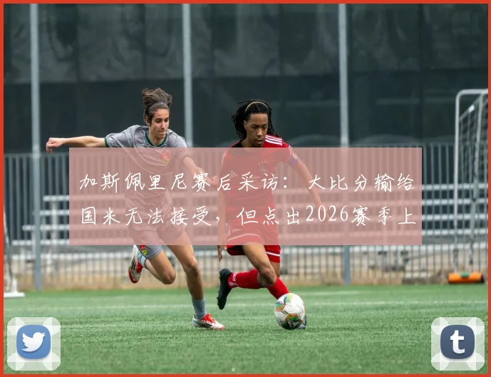 加斯佩里尼赛后采访:大比分输给国米无法接受,但点出2026赛季上半场表现仍算不错