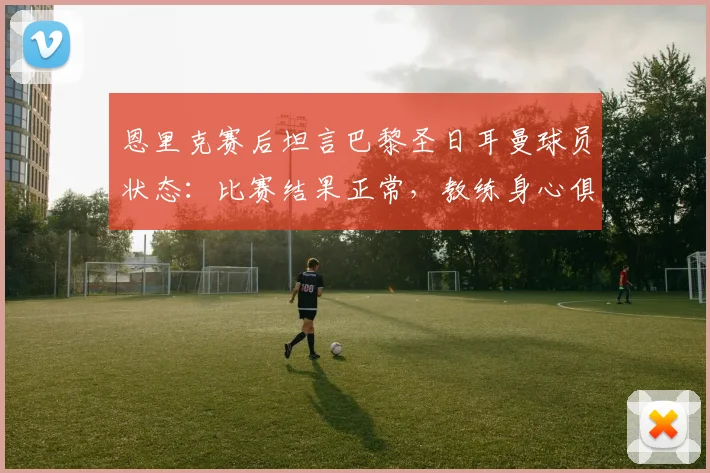恩里克赛后坦言巴黎圣日耳曼球员状态：比赛结果正常，教练身心俱疲引担忧（2026赛季）