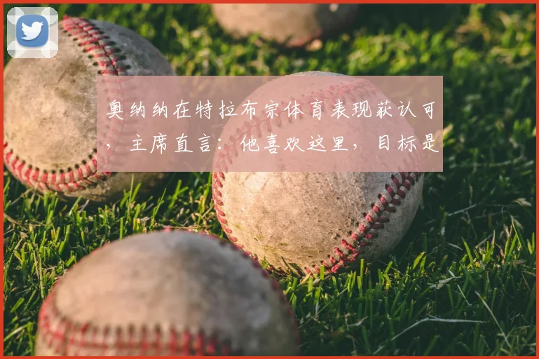 奥纳纳在特拉布宗体育表现获认可，主席直言：他喜欢这里，目标是留队至2026