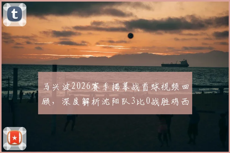 马兴波2026赛季揭幕战首球视频回顾，深度解析沈阳队3比0战胜鸡西队战术与球员表现，附双方球队实力分析