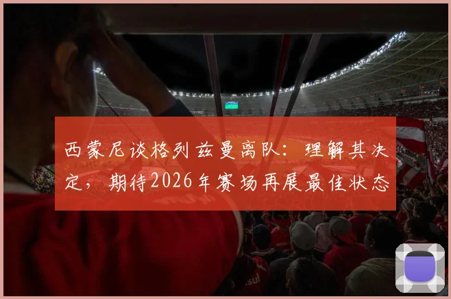 西蒙尼谈格列兹曼离队:理解其决定,期待2026年赛场再展最佳状态