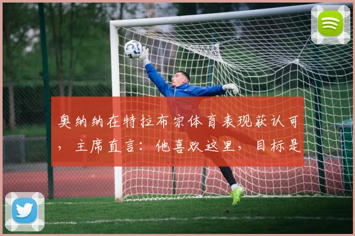 奥纳纳在特拉布宗体育表现获认可，主席直言：他喜欢这里，目标是留队至2026