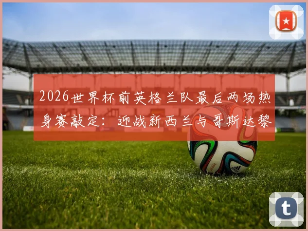 2026世界杯前英格兰队最后两场热身赛敲定：迎战新西兰与哥斯达黎加，三狮军团赛程与战术前瞻分析