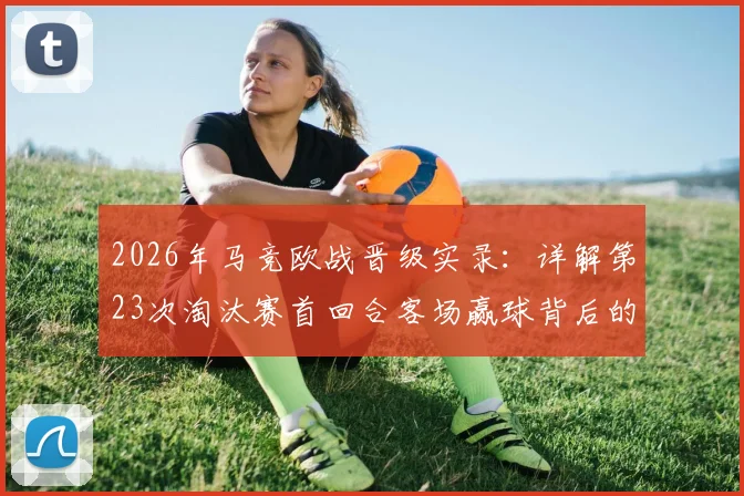 2026年马竞欧战晋级实录:详解第23次淘汰赛首回合客场赢球背后的晋级定律与历史数据