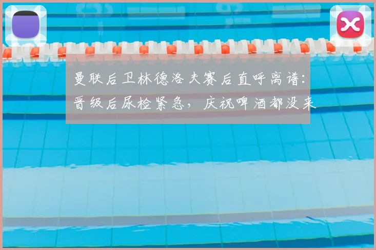 曼联后卫林德洛夫赛后直呼离谱:晋级后尿检紧急,庆祝啤酒都没来得及喝