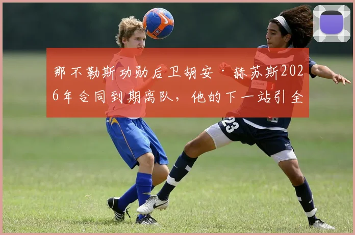 那不勒斯功勋后卫胡安·赫苏斯2026年合同到期离队，他的下一站引全欧关注，未来去向解析