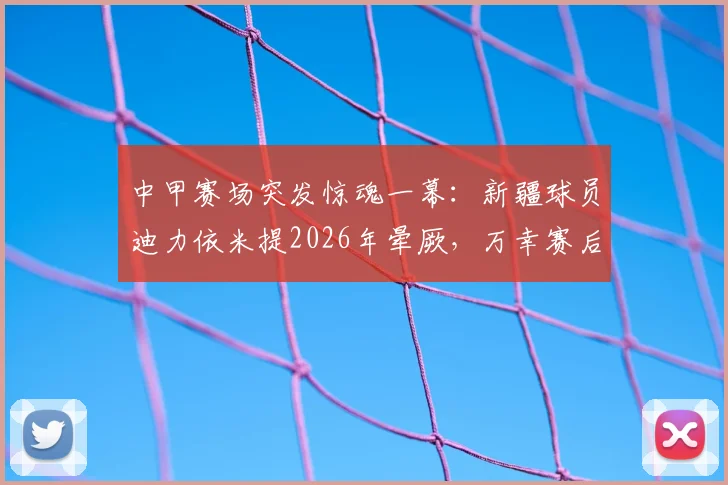 中甲赛场突发惊魂一幕：新疆球员迪力依米提2026年晕厥，万幸赛后更新动态报平安引热议