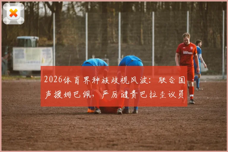 2026体育界种族歧视风波：联合国声援姆巴佩，严厉谴责巴拉圭议员的灭绝人性言论