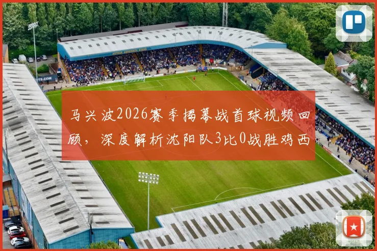 马兴波2026赛季揭幕战首球视频回顾，深度解析沈阳队3比0战胜鸡西队战术与球员表现，附双方球队实力分析