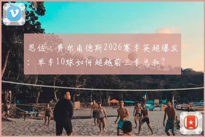 恩佐·费尔南德斯2026赛季英超爆发：单季10球如何超越前三季总和？深度解析其蜕变之路与切尔西战术适配