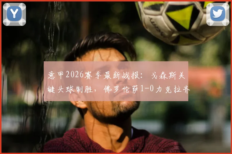 意甲2026赛季最新战报：戈森斯关键头球制胜，佛罗伦萨1-0力克拉齐奥，附全场视频集锦与积分榜变动详解