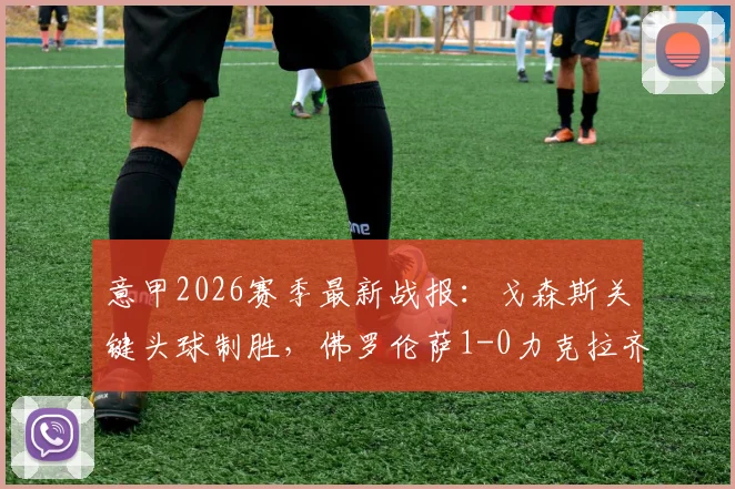 意甲2026赛季最新战报：戈森斯关键头球制胜，佛罗伦萨1-0力克拉齐奥，附全场视频集锦与积分榜变动详解