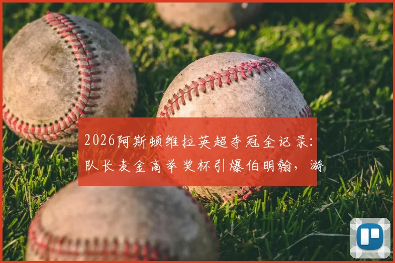 2026阿斯顿维拉英超夺冠全记录:队长麦金高举奖杯引爆伯明翰,游行视频图片合集详解