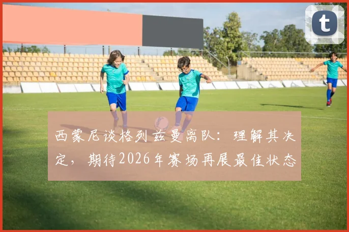 西蒙尼谈格列兹曼离队:理解其决定,期待2026年赛场再展最佳状态